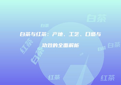 白茶与红茶：产地、工艺、口感与功效的全面解析