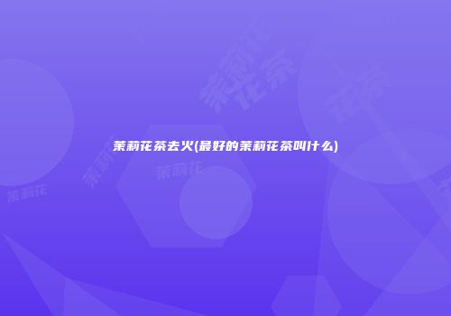 茉莉花茶去火(最好的茉莉花茶叫什么)