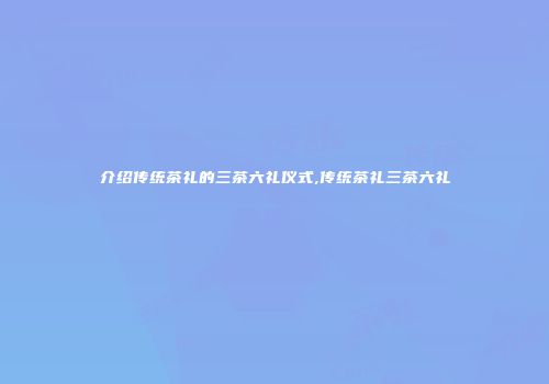 介绍传统茶礼的三茶六礼仪式,传统茶礼三茶六礼