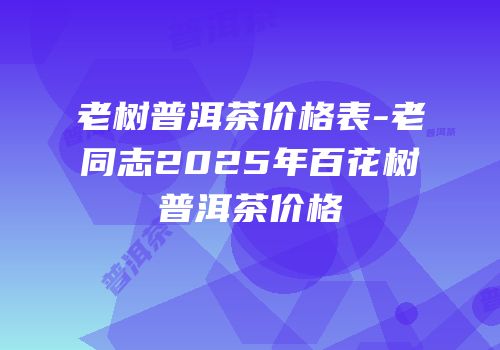 老树普洱茶价格表-老同志2025年百花树普洱茶价格