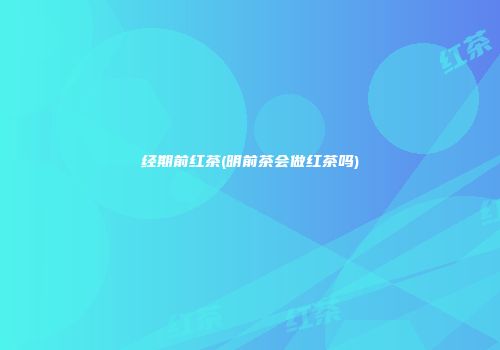 经期前红茶(明前茶会做红茶吗)