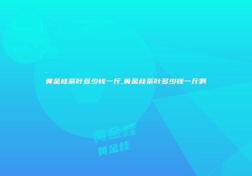 黄金桂茶叶多少钱一斤,黄金桂茶叶多少钱一斤啊