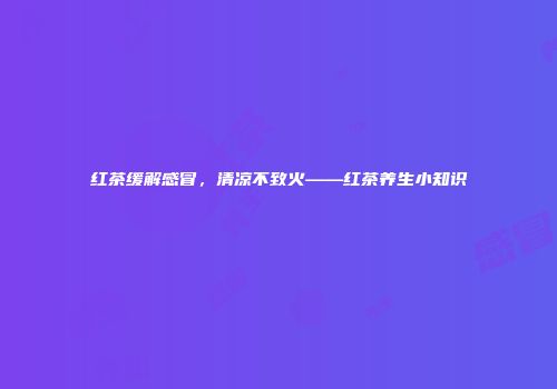 红茶缓解感冒，清凉不致火——红茶养生小知识