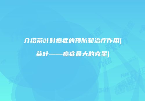 介绍茶叶对癌症的预防和治疗作用(茶叶——癌症最大的克星)