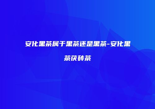 安化黑茶属于黑茶还是黑茶-安化黑茶茯砖茶