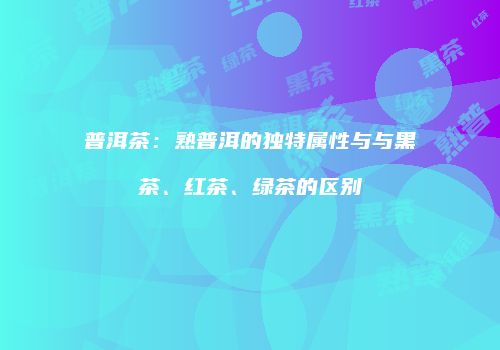 普洱茶：熟普洱的独特属性与与黑茶、红茶、绿茶的区别