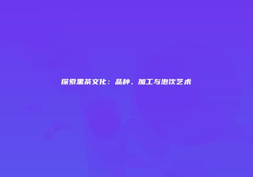 探索黑茶文化：品种、加工与泡饮艺术