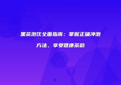 黑茶泡饮全面指南：掌握正确冲泡方法，享受健康茶韵
