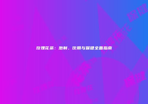玫瑰花茶：泡制、饮用与保健全面指南