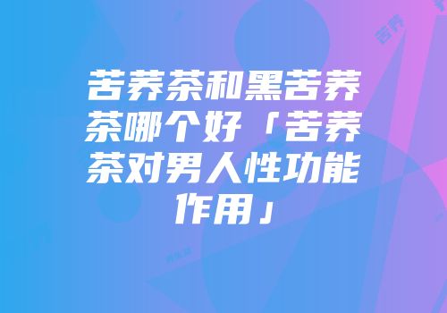苦荞茶和黑苦荞茶哪个好「苦荞茶对男人性功能作用」