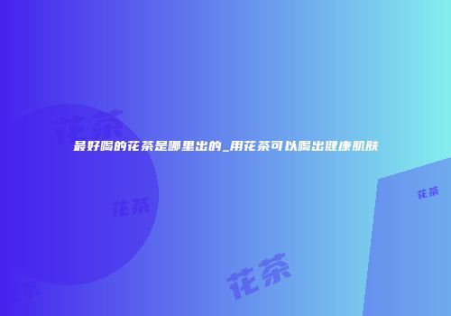 最好喝的花茶是哪里出的_用花茶可以喝出健康肌肤