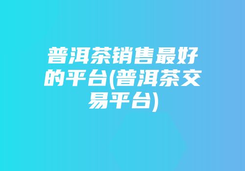 普洱茶销售最好的平台(普洱茶交易平台)