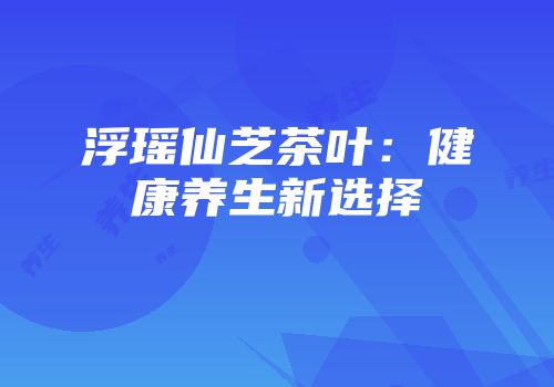 浮瑶仙芝茶叶：健康养生新选择