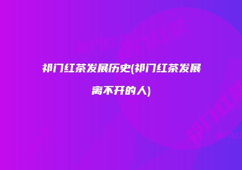 祁门红茶发展历史(祁门红茶发展离不开的人)