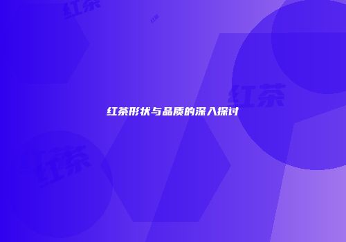 红茶形状与品质的深入探讨