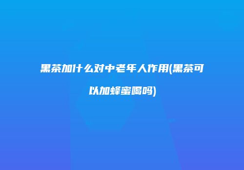 黑茶加什么对中老年人作用(黑茶可以加蜂蜜喝吗)