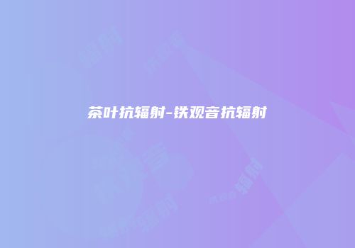茶叶抗辐射-铁观音抗辐射