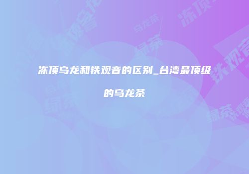 冻顶乌龙和铁观音的区别_台湾最顶级的乌龙茶