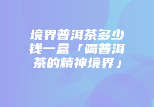境界普洱茶多少钱一盒「喝普洱茶的精神境界」