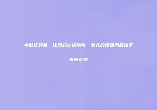 中秋送好茶，让妈妈心情愉悦，女儿的婚姻问题也不再是难题