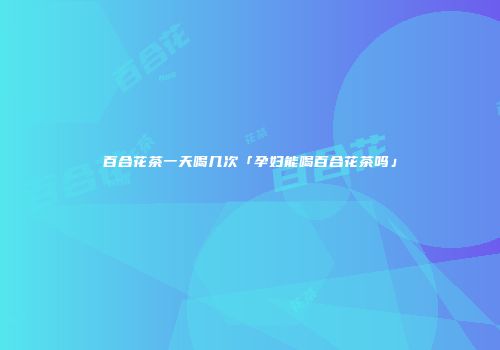 百合花茶一天喝几次「孕妇能喝百合花茶吗」