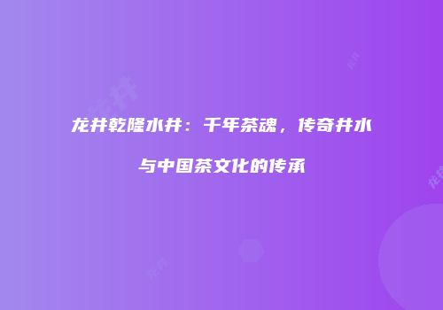 龙井乾隆水井：千年茶魂，传奇井水与中国茶文化的传承