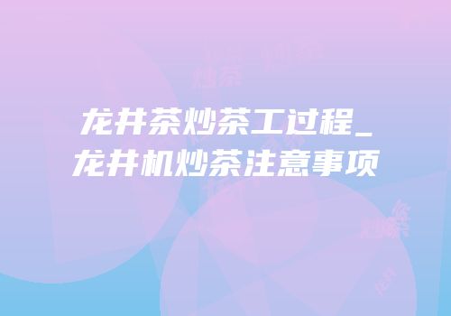 龙井茶炒茶工过程_龙井机炒茶注意事项