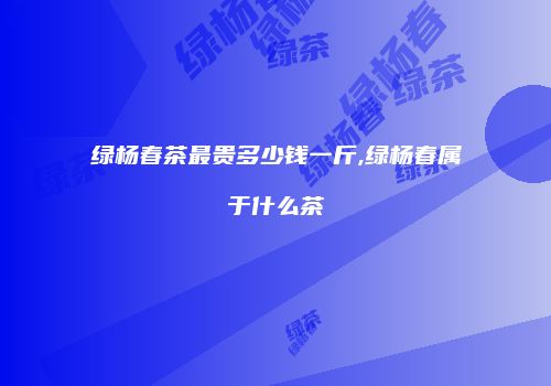 绿杨春茶最贵多少钱一斤,绿杨春属于什么茶