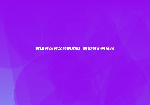君山黄茶黄金砖的功效_君山黄茶紧压茶