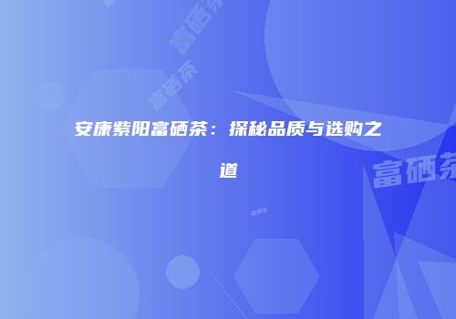 安康紫阳富硒茶：探秘品质与选购之道