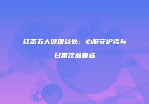 红茶五大健康益处：心脏守护者与日常饮品首选