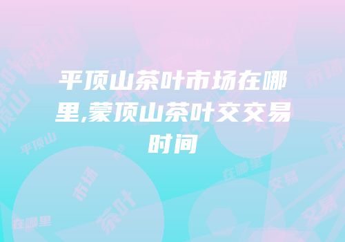 平顶山茶叶市场在哪里,蒙顶山茶叶交交易时间