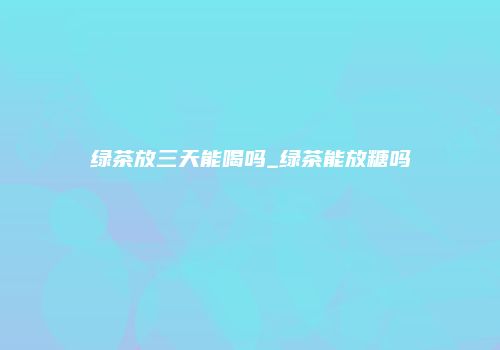 绿茶放三天能喝吗_绿茶能放糖吗