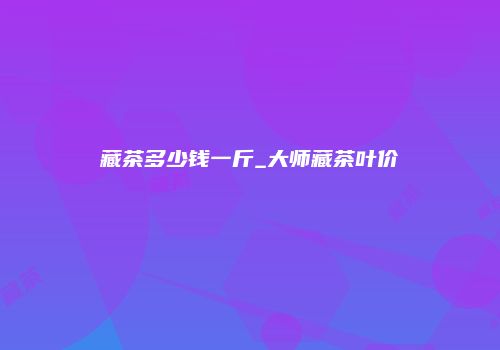 藏茶多少钱一斤_大师藏茶叶价