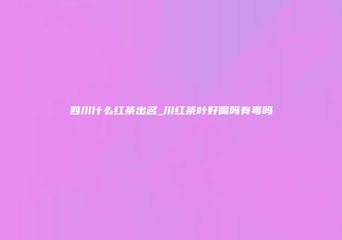 四川什么红茶出名_川红茶叶好喝吗有毒吗
