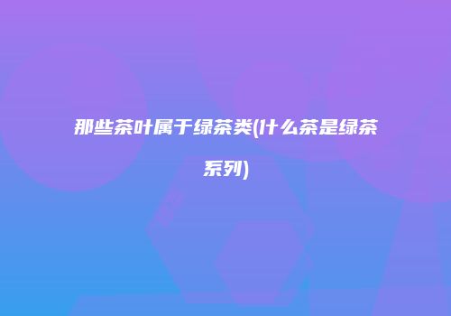 那些茶叶属于绿茶类(什么茶是绿茶系列)