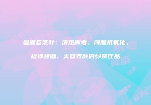 碧螺春茶叶：清热解毒、降脂抗氧化、提神醒脑、美容养颜的绿茶佳品