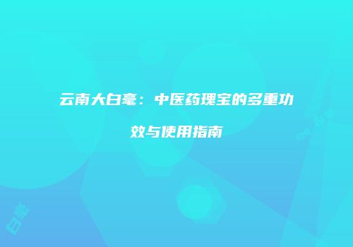 云南大白毫：中医药瑰宝的多重功效与使用指南