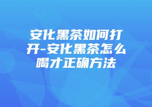安化黑茶如何打开-安化黑茶怎么喝才正确方法