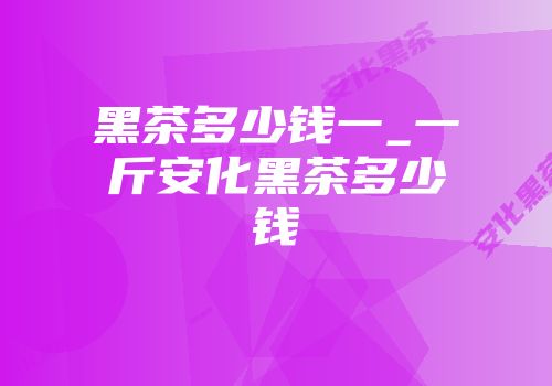 黑茶多少钱一_一斤安化黑茶多少钱