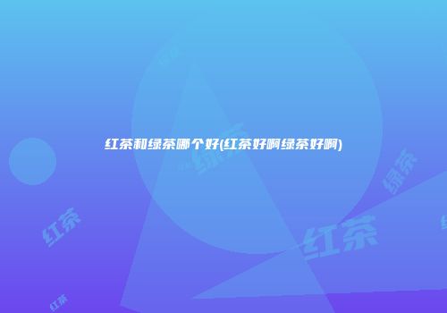 红茶和绿茶哪个好(红茶好啊绿茶好啊)