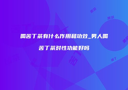 喝苦丁茶有什么作用和功效_男人喝苦丁茶对性功能好吗
