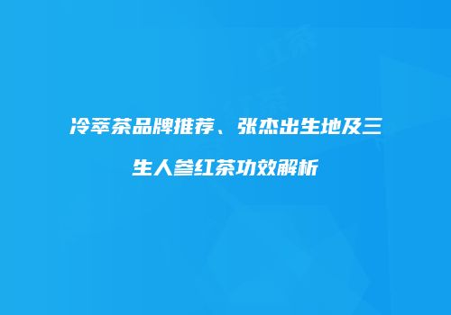 冷萃茶品牌推荐、张杰出生地及三生人参红茶功效解析