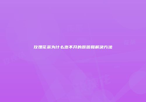 玫瑰花茶为什么泡不开的原因和解决方法