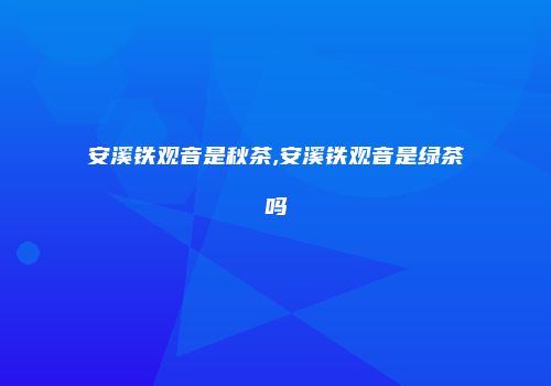 安溪铁观音是秋茶,安溪铁观音是绿茶吗