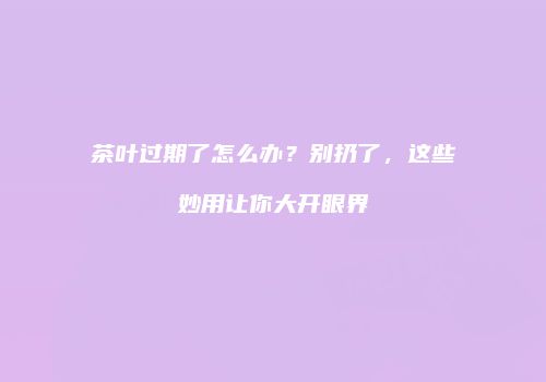 茶叶过期了怎么办？别扔了，这些妙用让你大开眼界
