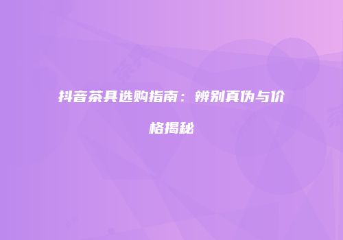 抖音茶具选购指南：辨别真伪与价格揭秘