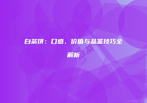 白茶饼：口感、价值与品鉴技巧全解析