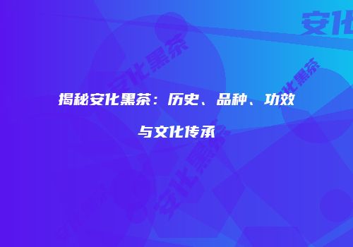 揭秘安化黑茶：历史、品种、功效与文化传承