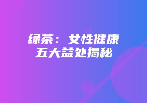 绿茶：女性健康五大益处揭秘